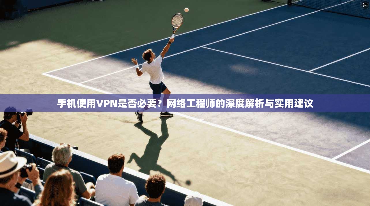 手机使用VPN是否必要？网络工程师的深度解析与实用建议