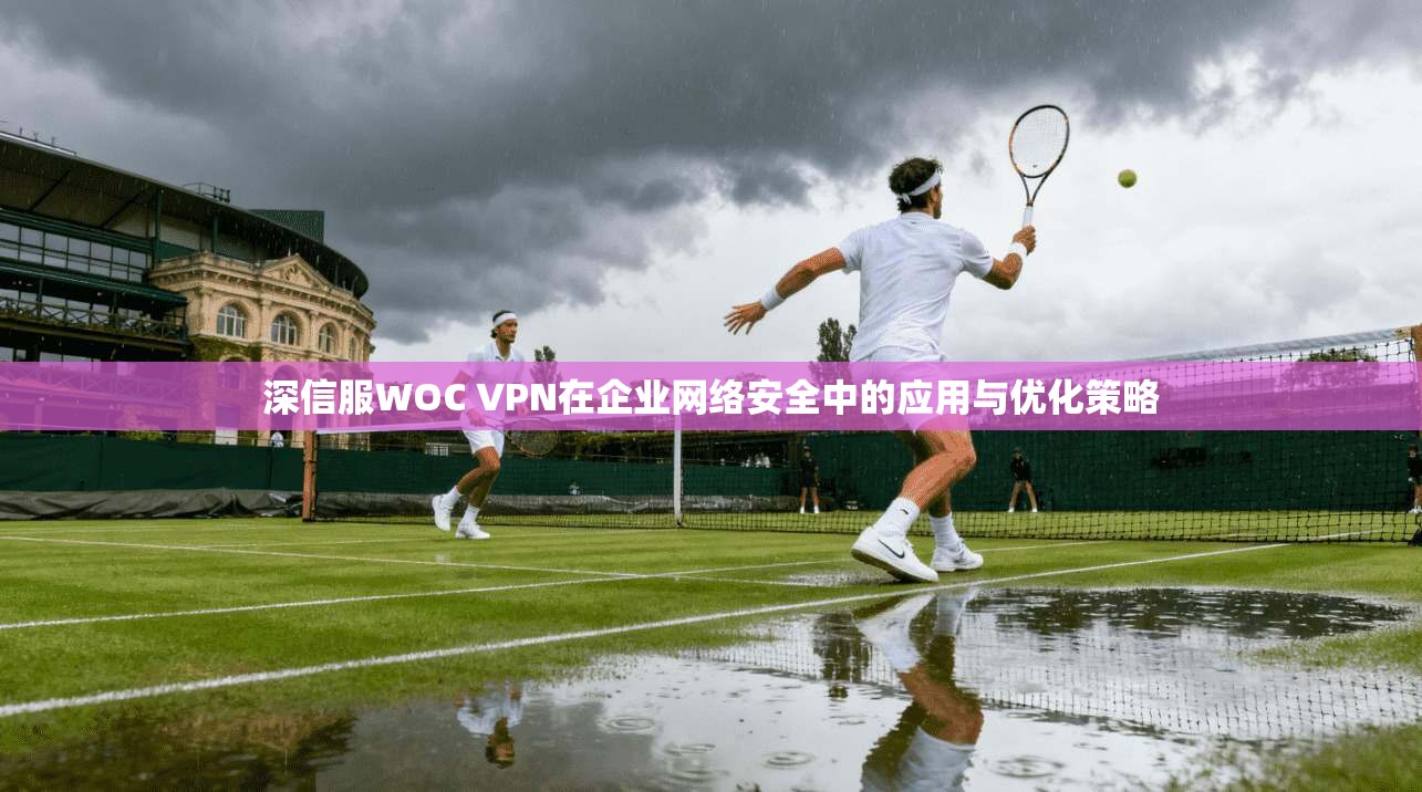 深信服WOC VPN在企业网络安全中的应用与优化策略