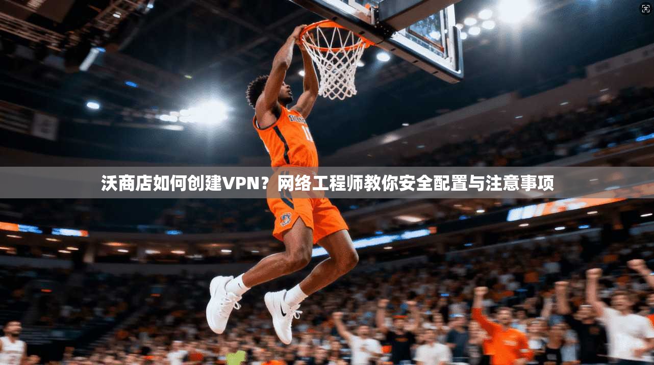 沃商店如何创建VPN？网络工程师教你安全配置与注意事项
