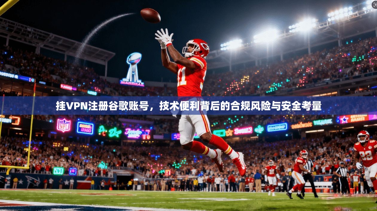 挂VPN注册谷歌账号，技术便利背后的合规风险与安全考量
