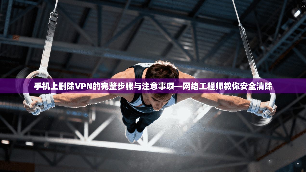手机上删除VPN的完整步骤与注意事项—网络工程师教你安全清除