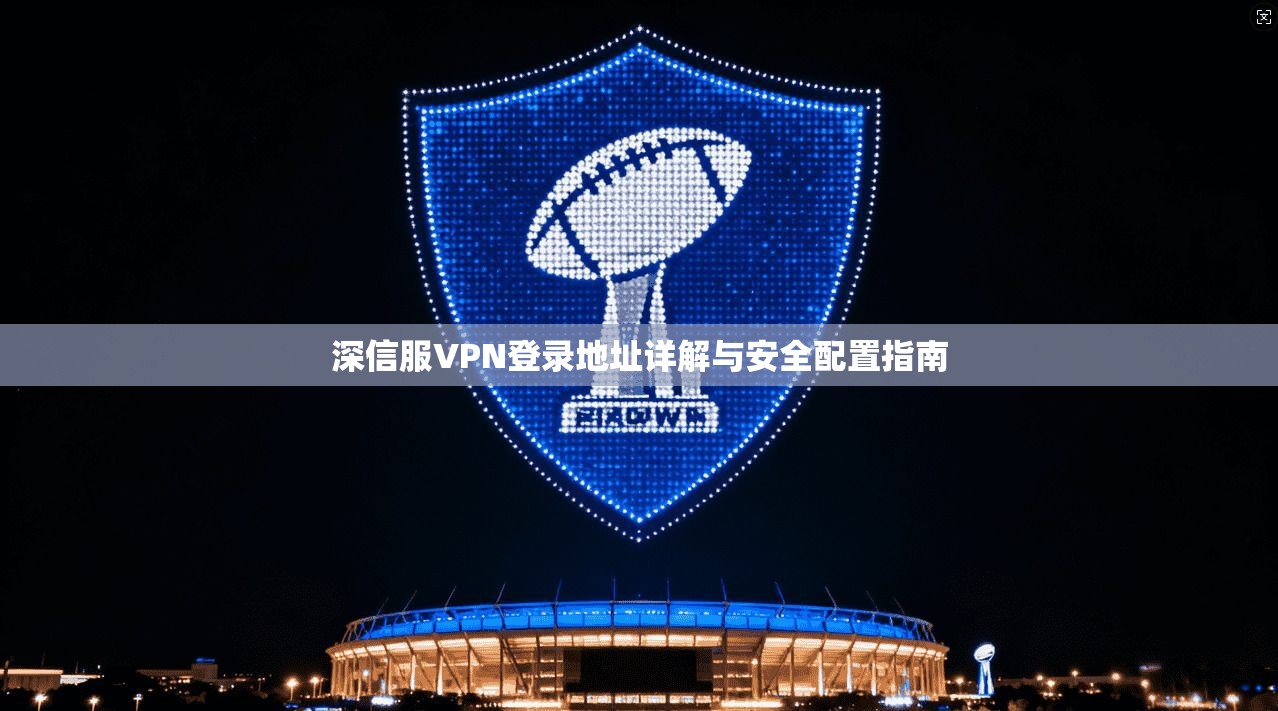 深信服VPN登录地址详解与安全配置指南