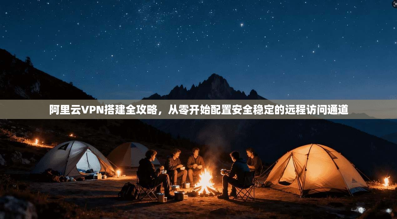 阿里云VPN搭建全攻略，从零开始配置安全稳定的远程访问通道