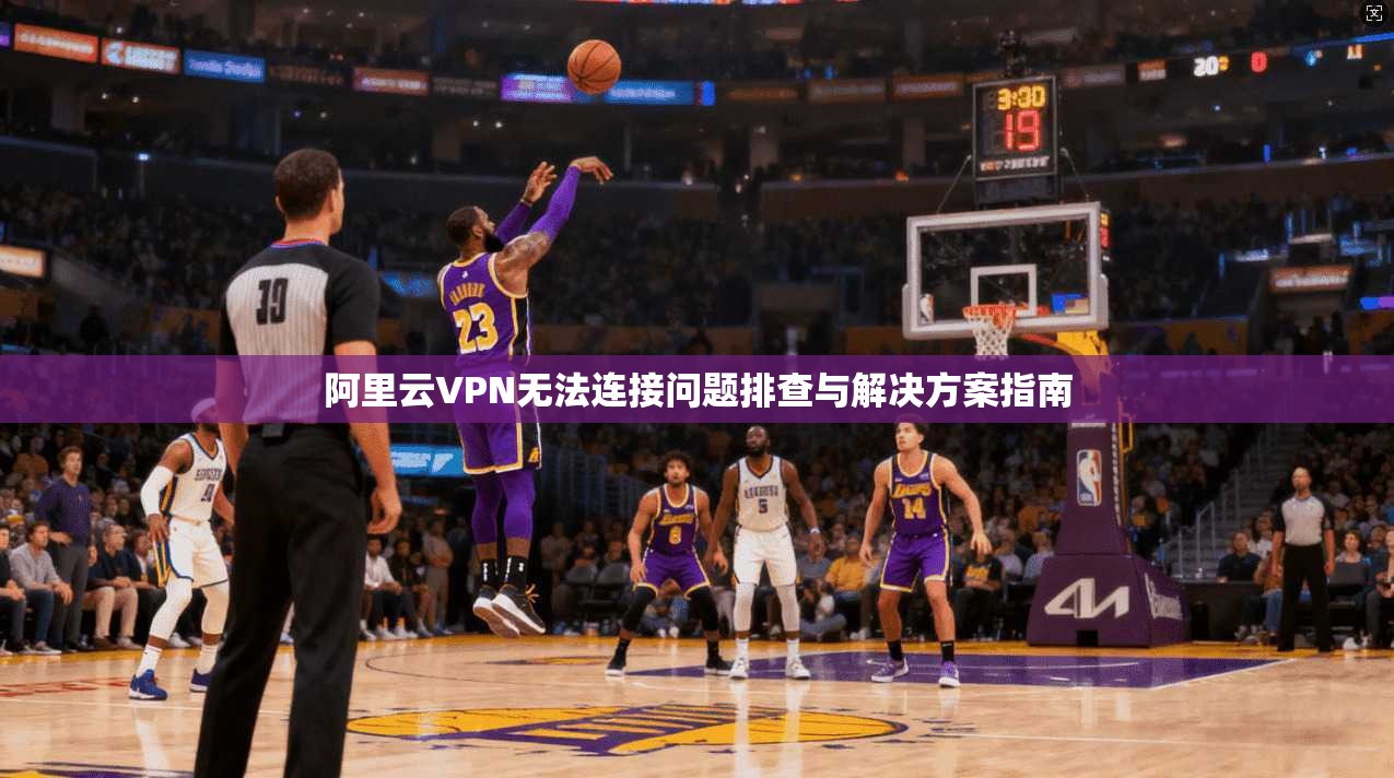 阿里云VPN无法连接问题排查与解决方案指南