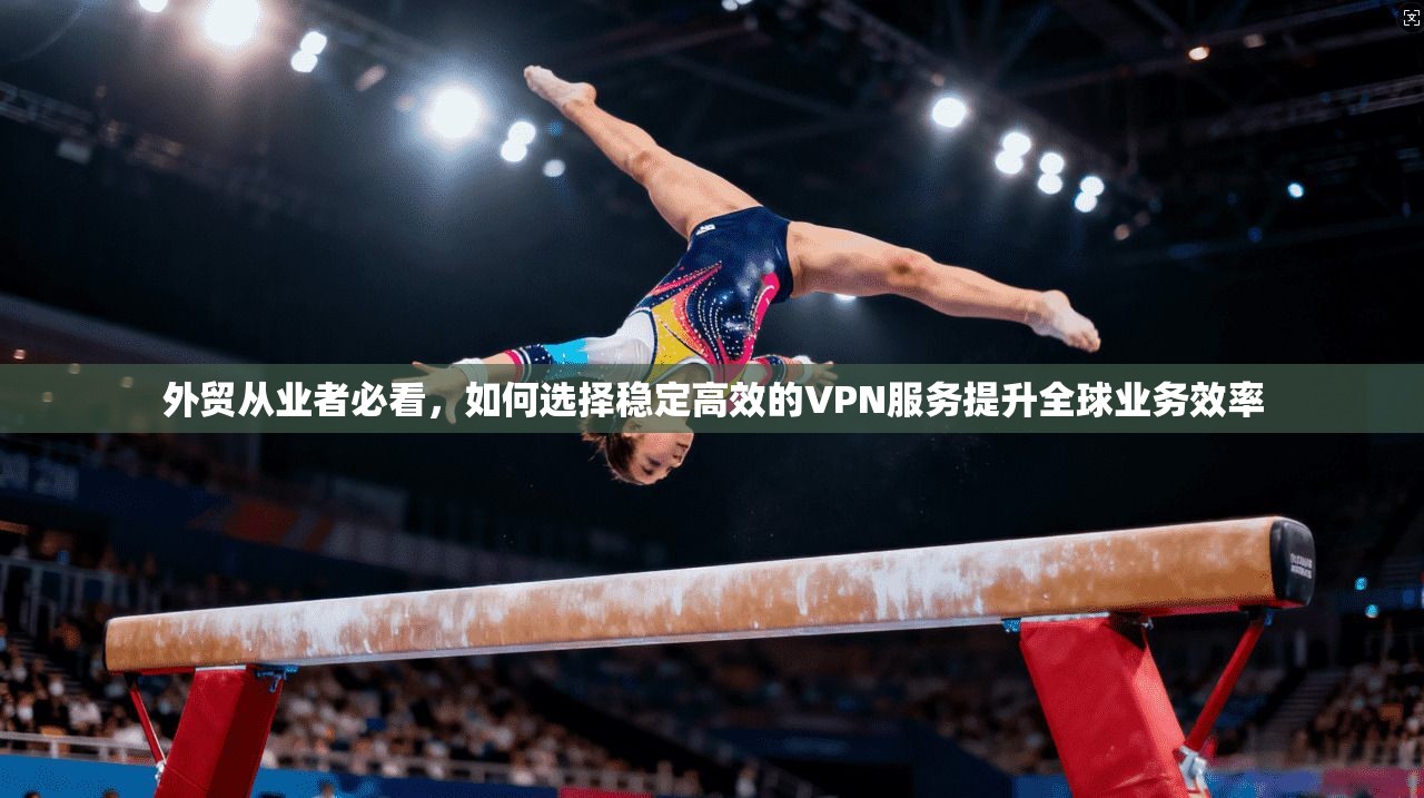 外贸从业者必看,如何选择稳定高效的VPN服务提升全球业务效率