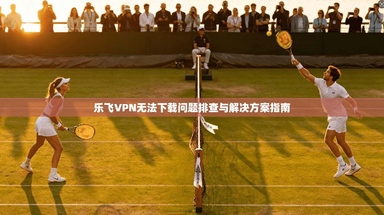 乐飞VPN无法下载问题排查与解决方案指南
