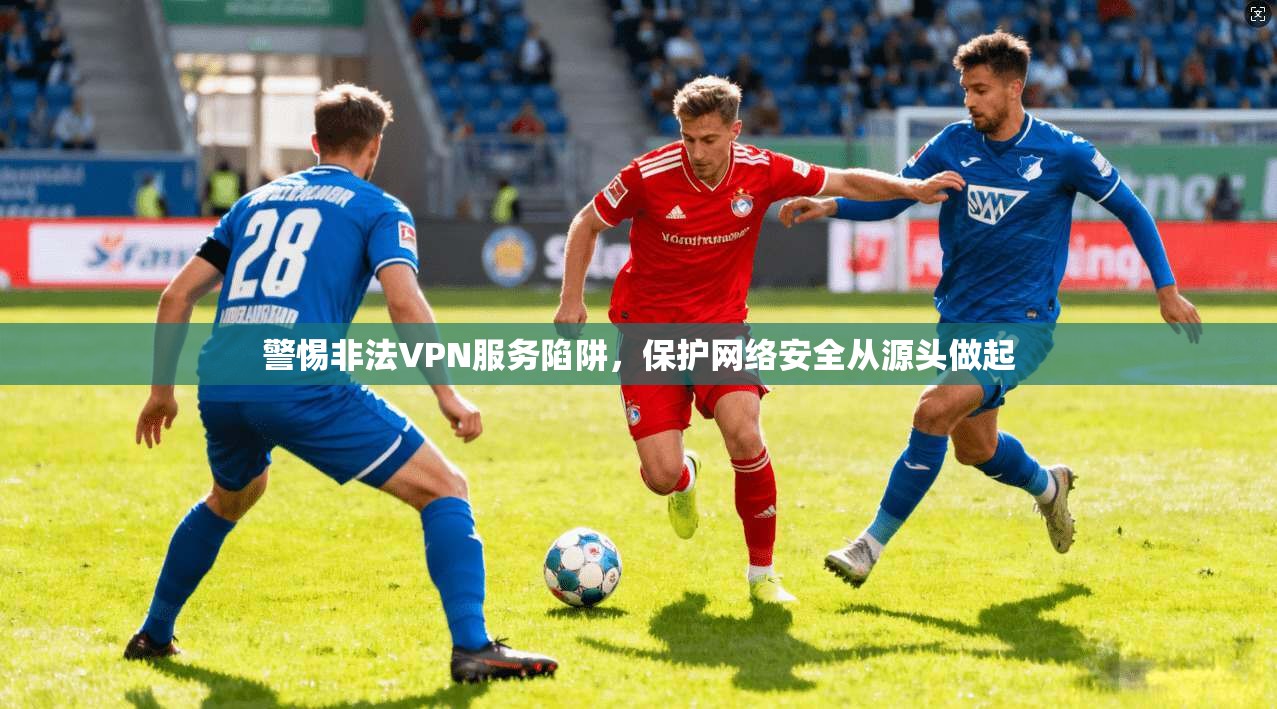 警惕非法VPN服务陷阱，保护网络安全从源头做起