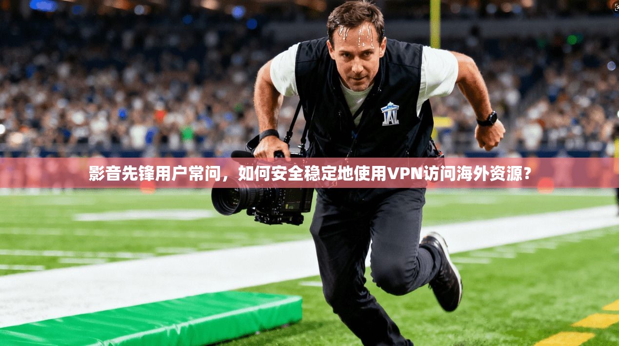 影音先锋用户常问，如何安全稳定地使用VPN访问海外资源？