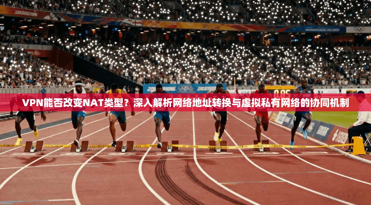 VPN能否改变NAT类型？深入解析网络地址转换与虚拟私有网络的协同机制
