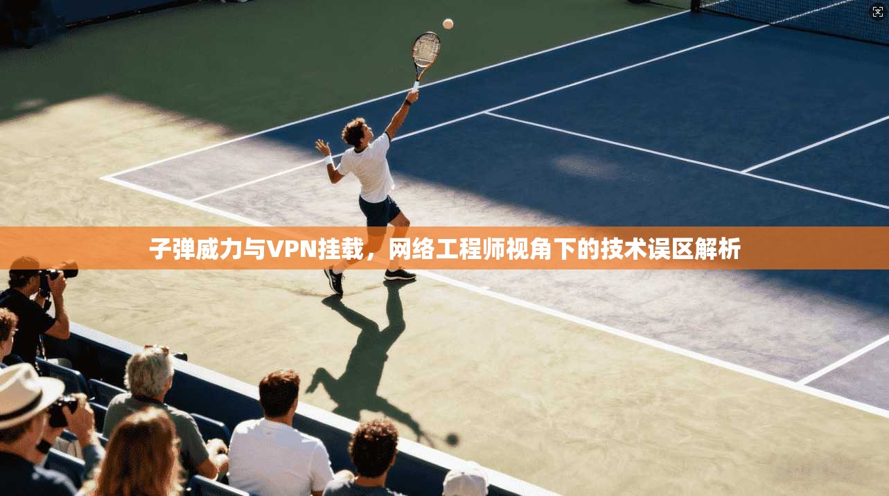 子弹威力与VPN挂载，网络工程师视角下的技术误区解析