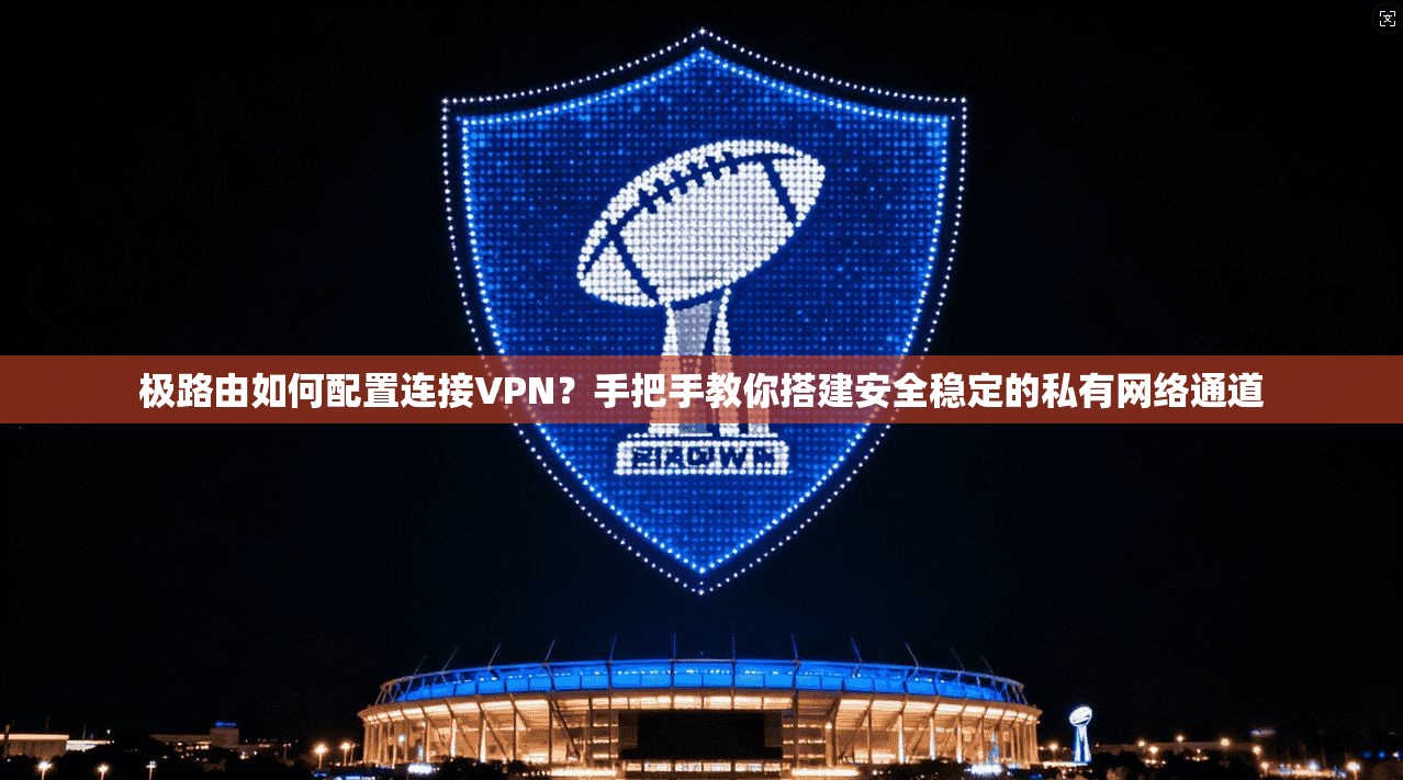 极路由如何配置连接VPN?手把手教你搭建安全稳定的私有网络通道