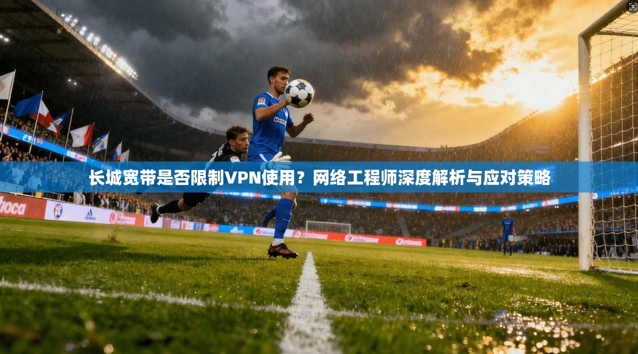 长城宽带是否限制VPN使用？网络工程师深度解析与应对策略
