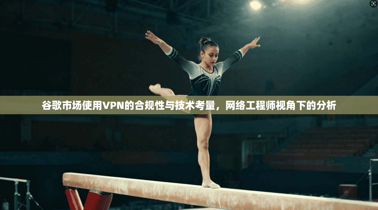 谷歌市场使用VPN的合规性与技术考量，网络工程师视角下的分析