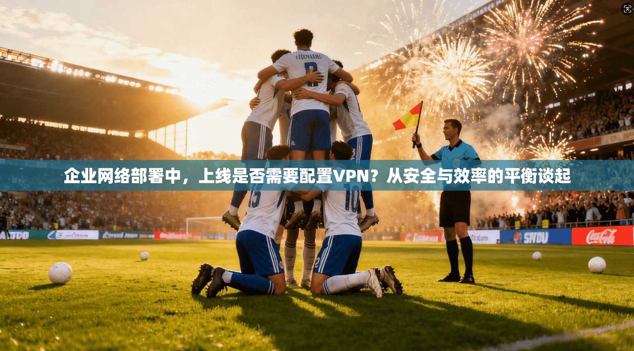 企业网络部署中,上线是否需要配置VPN?从安全与效率的平衡谈起