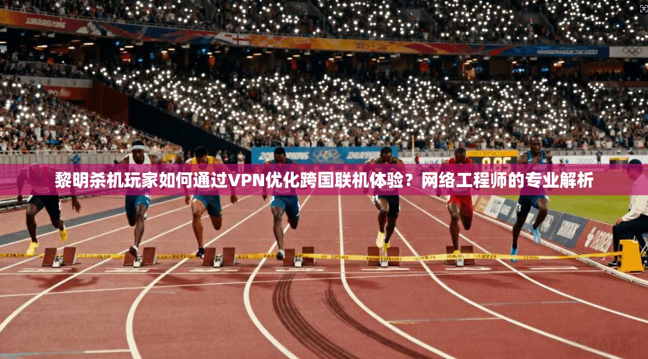 黎明杀机玩家如何通过VPN优化跨国联机体验？网络工程师的专业解析