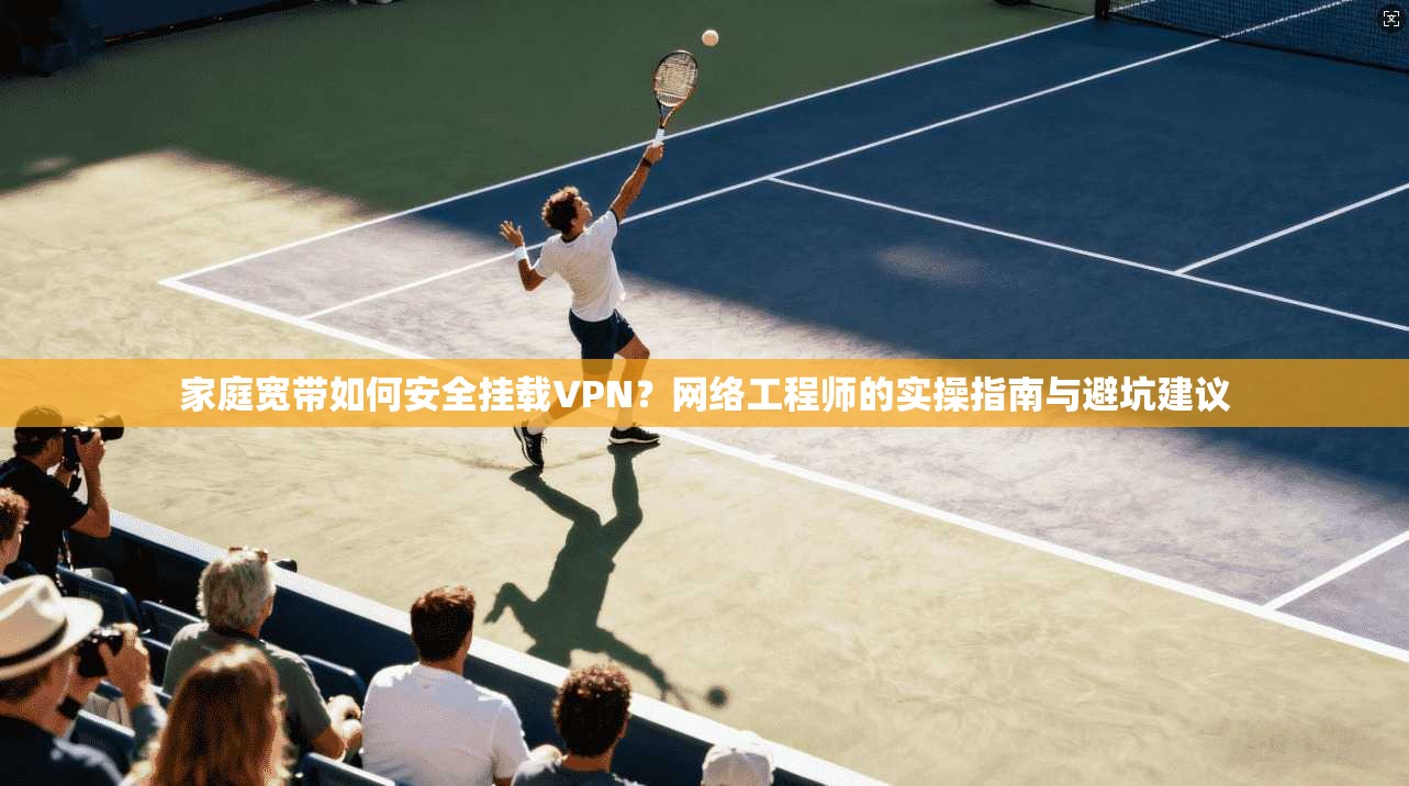 家庭宽带如何安全挂载VPN？网络工程师的实操指南与避坑建议