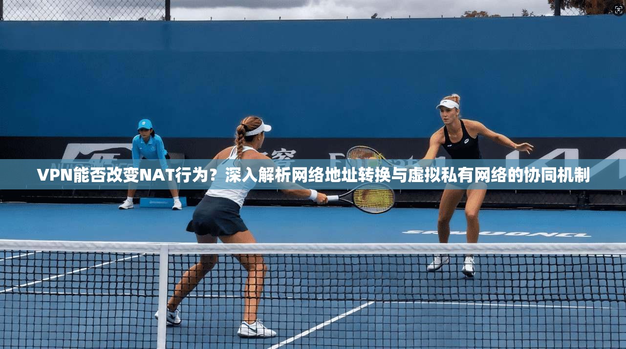 VPN能否改变NAT行为？深入解析网络地址转换与虚拟私有网络的协同机制
