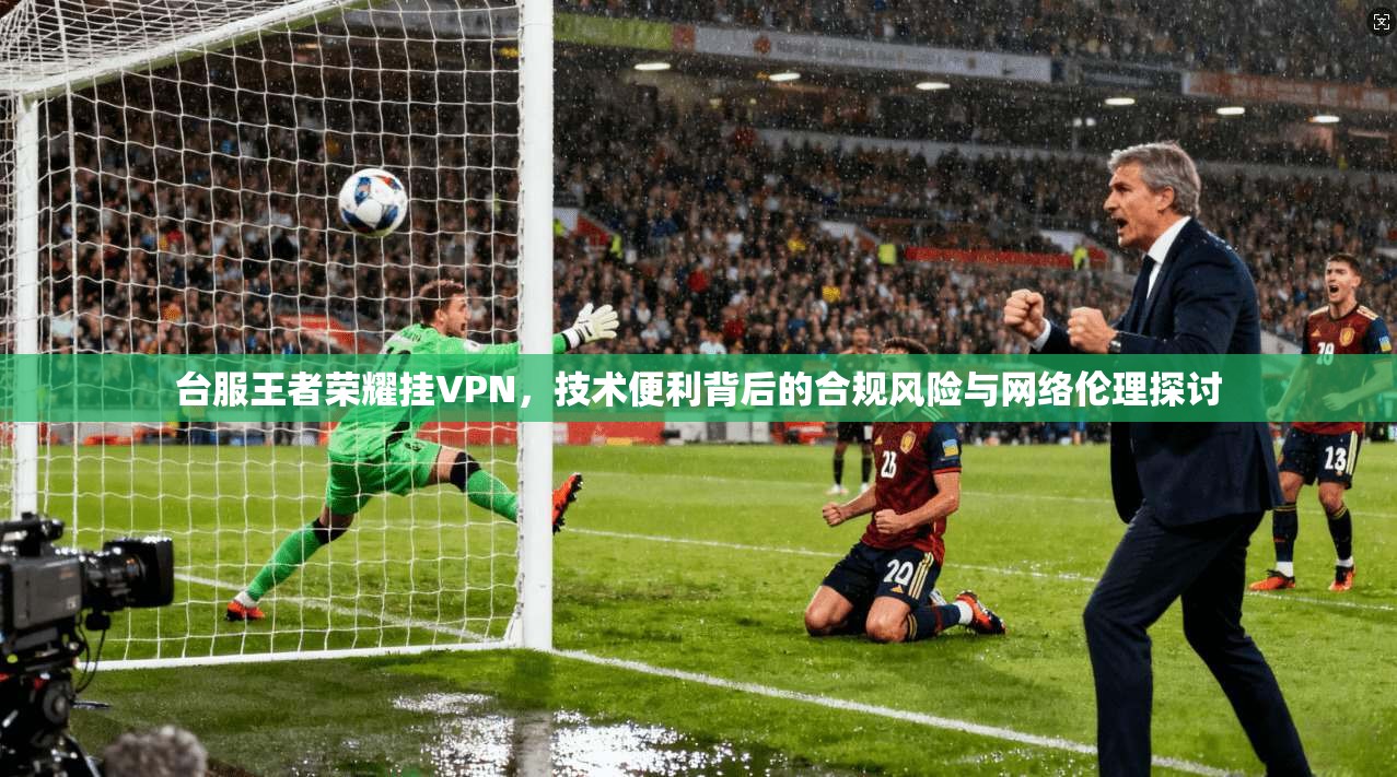 台服王者荣耀挂VPN,技术便利背后的合规风险与网络伦理探讨