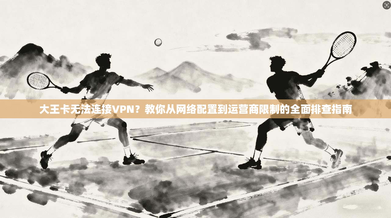 大王卡无法连接VPN？教你从网络配置到运营商限制的全面排查指南
