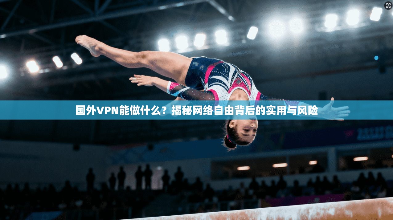 国外VPN能做什么？揭秘网络自由背后的实用与风险