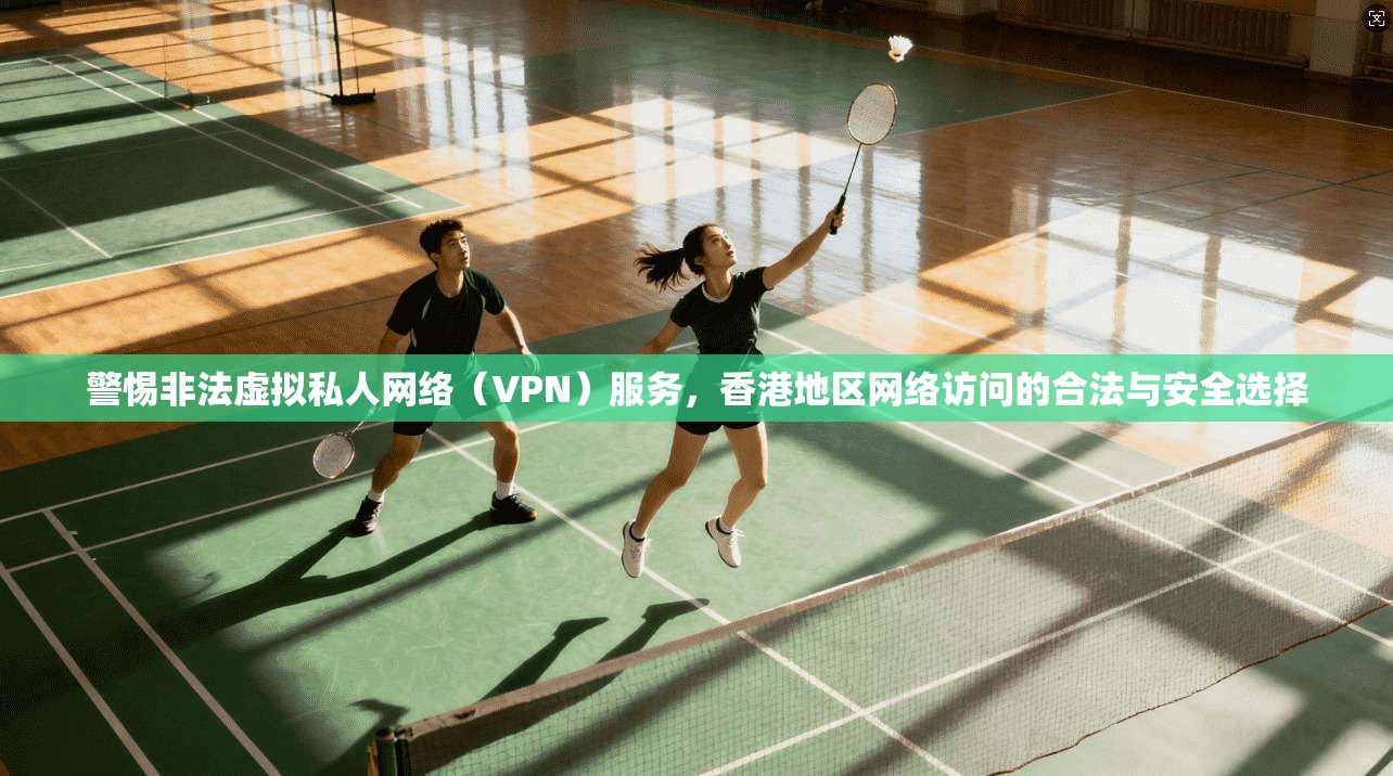警惕非法虚拟私人网络（VPN）服务，香港地区网络访问的合法与安全选择