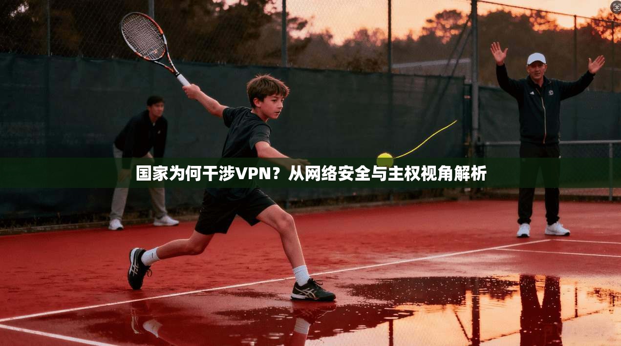 国家为何干涉VPN？从网络安全与主权视角解析