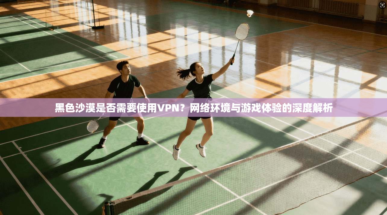 黑色沙漠是否需要使用VPN？网络环境与游戏体验的深度解析