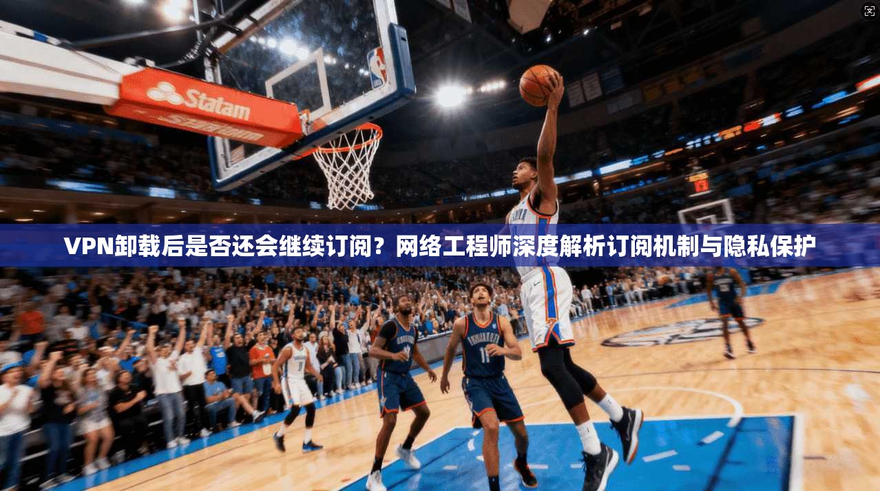 VPN卸载后是否还会继续订阅？网络工程师深度解析订阅机制与隐私保护