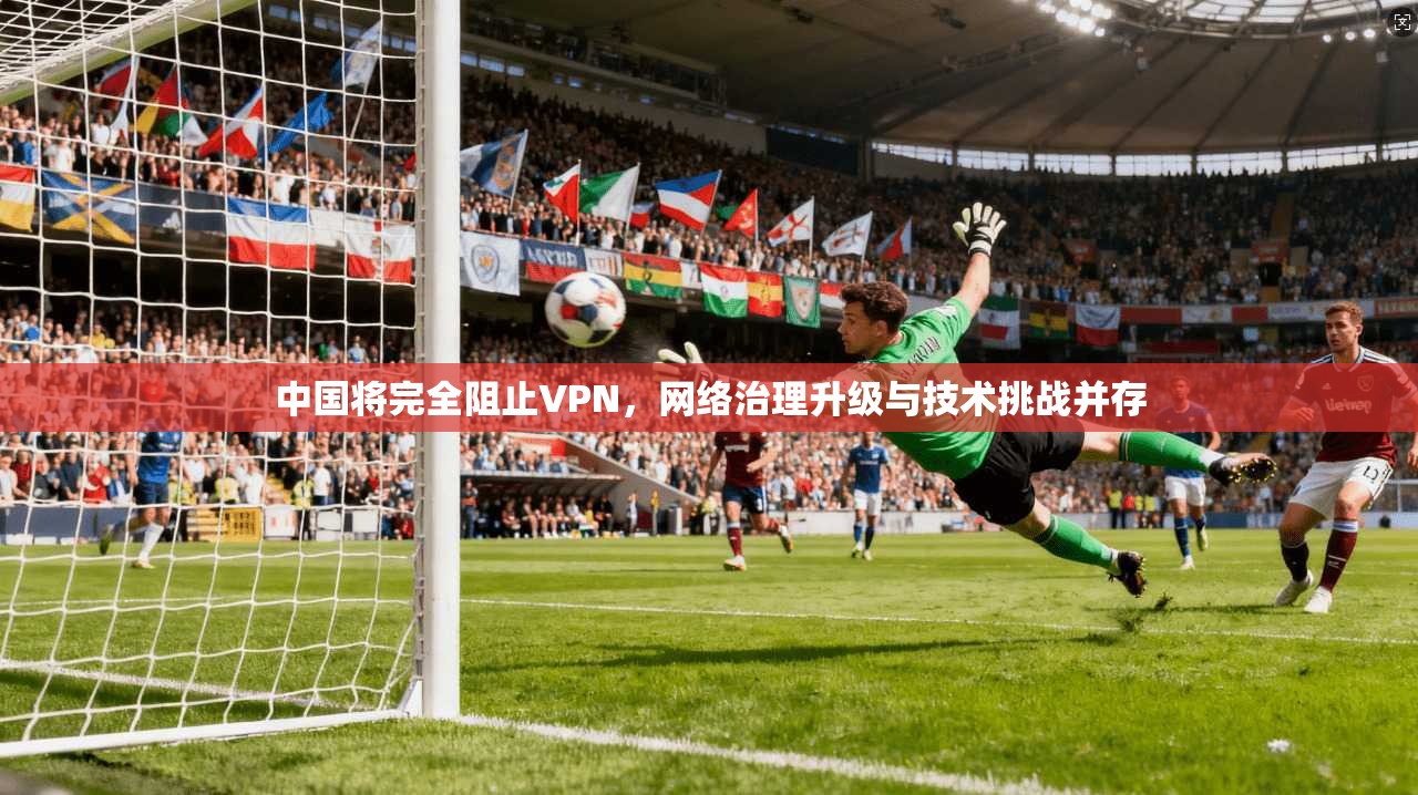 中国将完全阻止VPN，网络治理升级与技术挑战并存