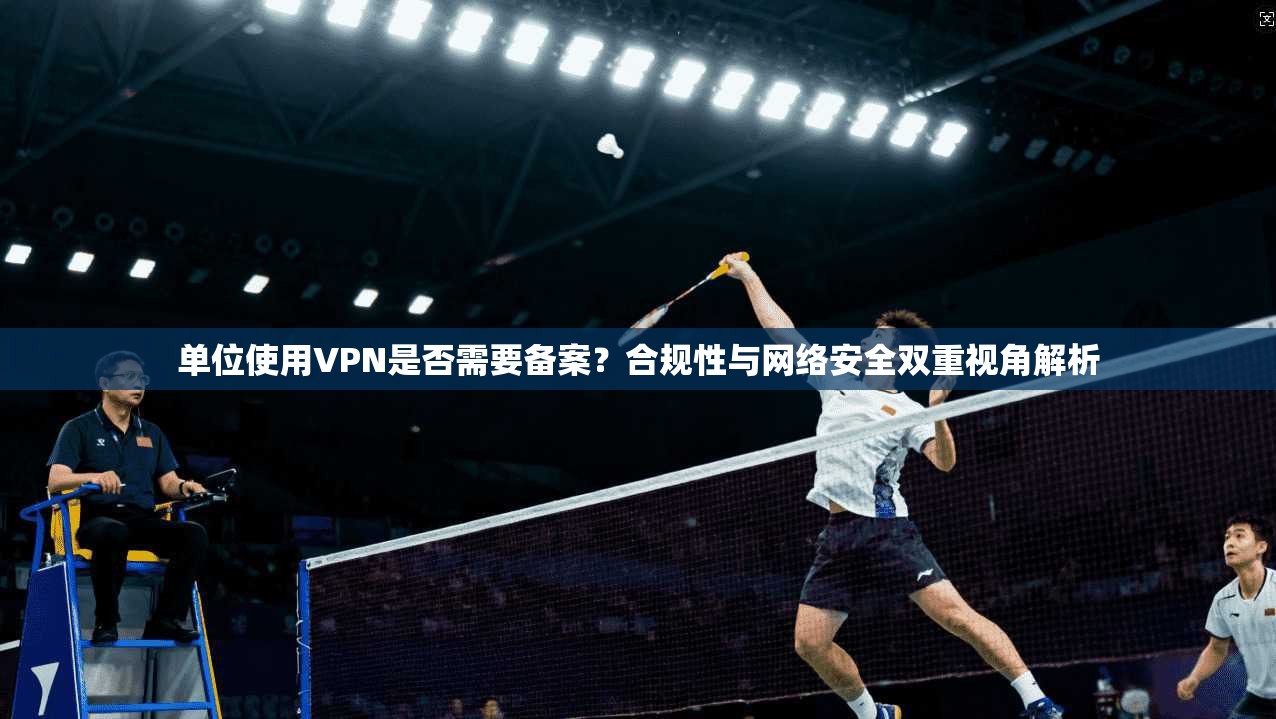 单位使用VPN是否需要备案?合规性与网络安全双重视角解析