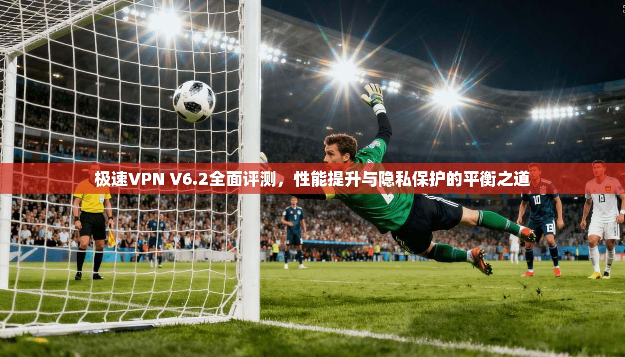 极速VPN V6.2全面评测，性能提升与隐私保护的平衡之道