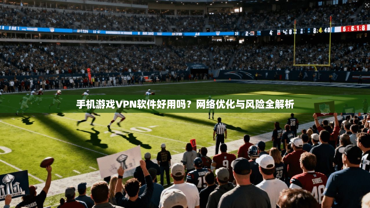 手机游戏VPN软件好用吗？网络优化与风险全解析