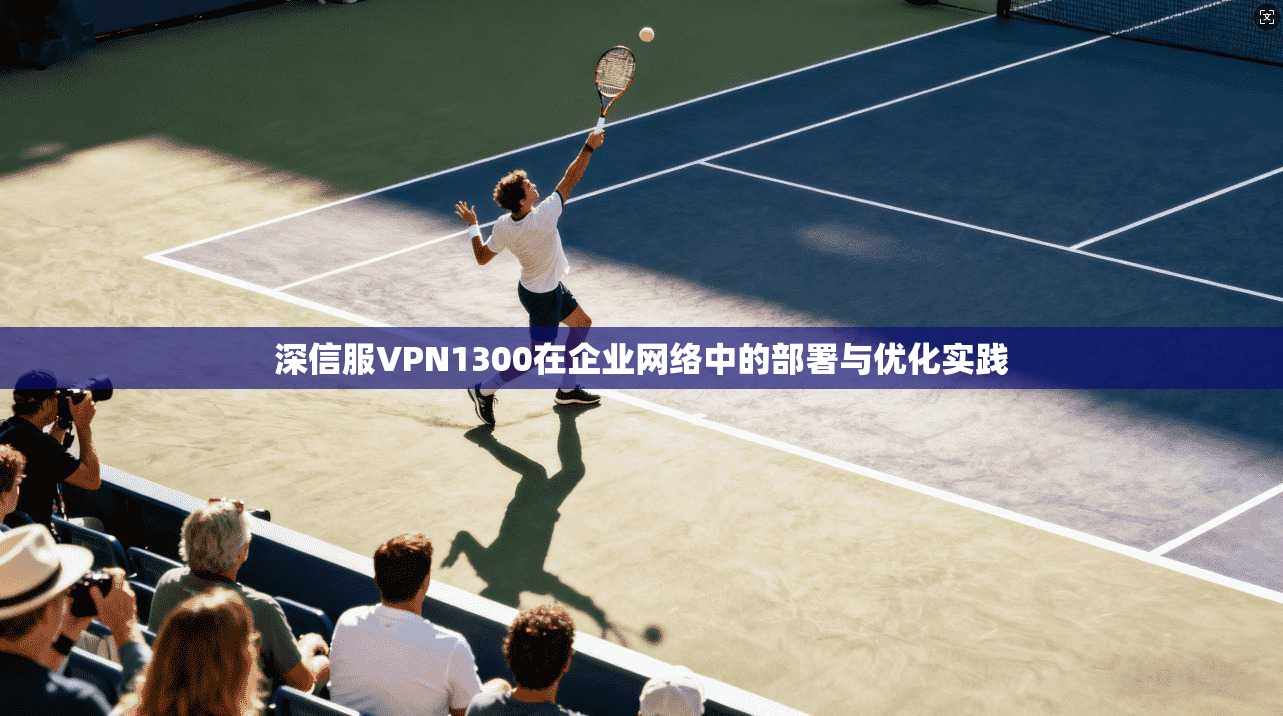 深信服VPN1300在企业网络中的部署与优化实践