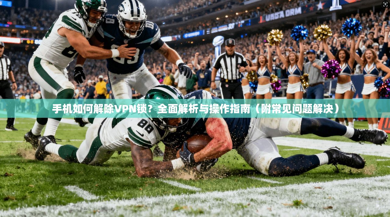 手机如何解除VPN锁？全面解析与操作指南（附常见问题解决）