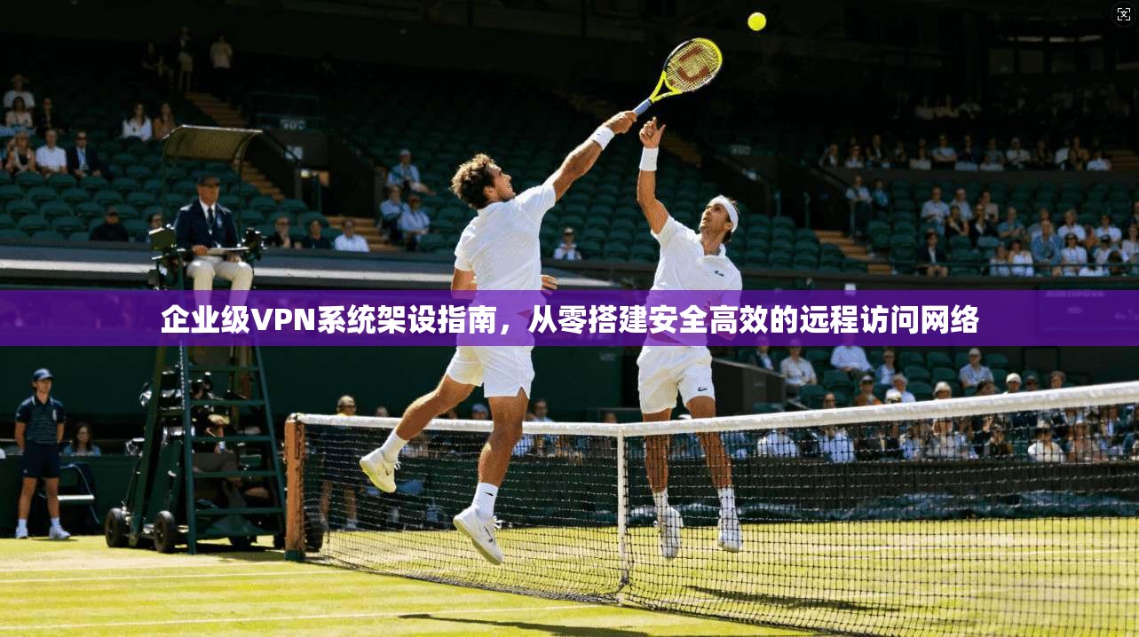 企业级VPN系统架设指南，从零搭建安全高效的远程访问网络