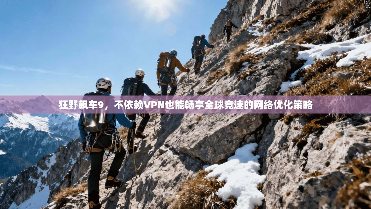 狂野飙车9，不依赖VPN也能畅享全球竞速的网络优化策略