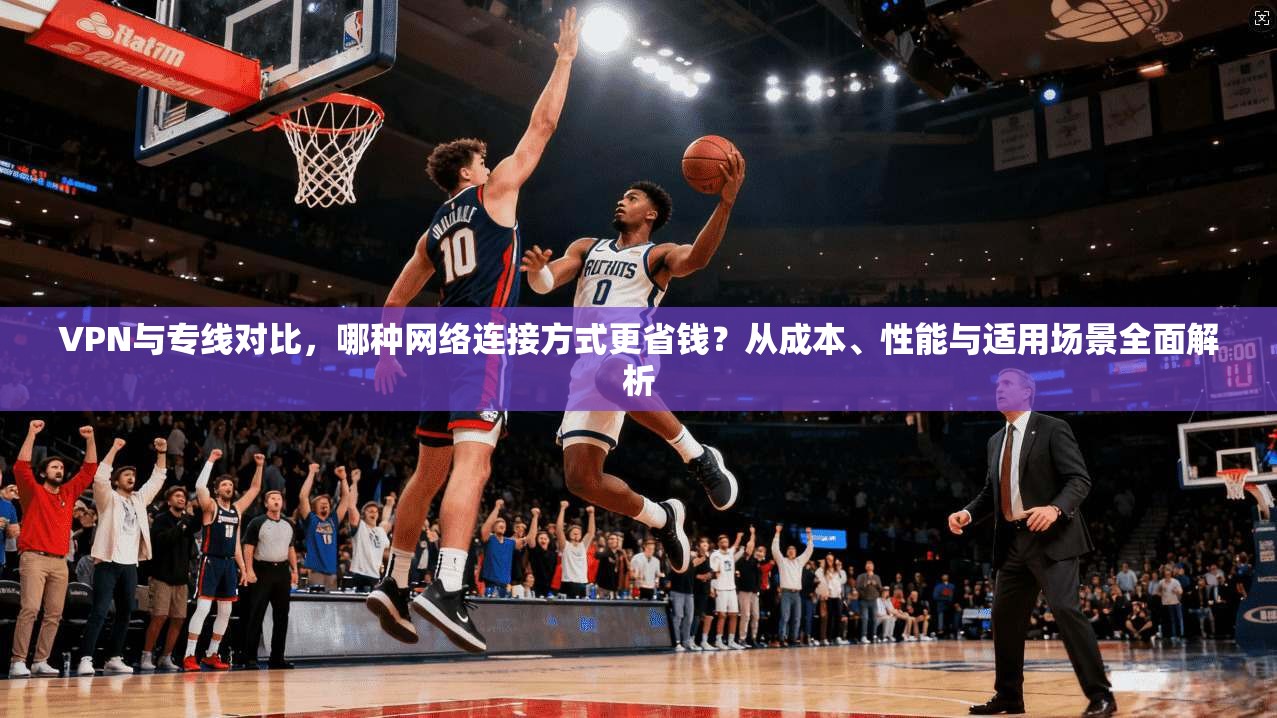 VPN与专线对比,哪种网络连接方式更省钱?从成本、性能与适用场景全面解析