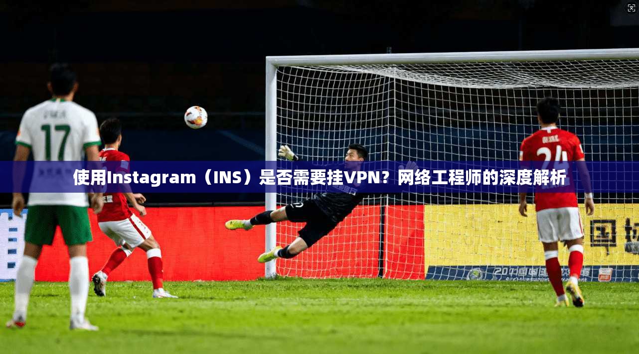 使用Instagram（INS）是否需要挂VPN？网络工程师的深度解析