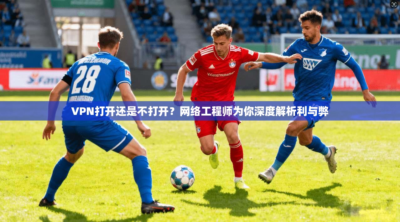 VPN打开还是不打开？网络工程师为你深度解析利与弊
