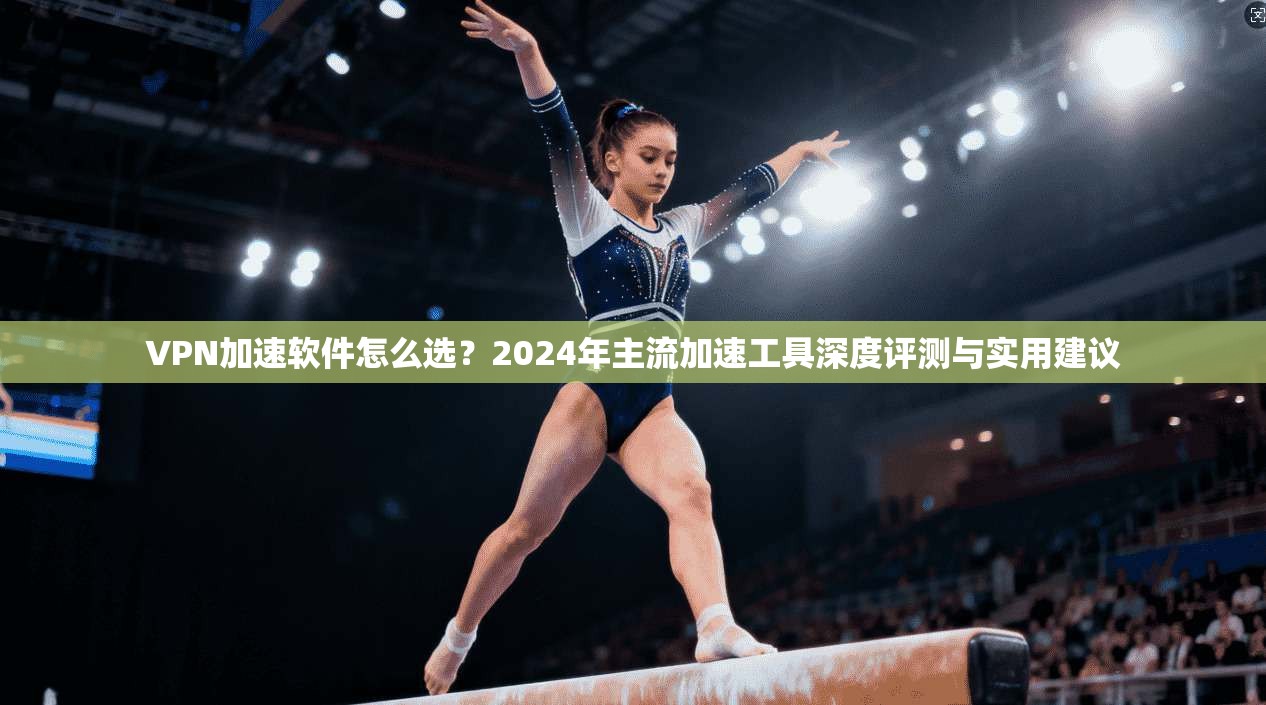VPN加速软件怎么选？2024年主流加速工具深度评测与实用建议