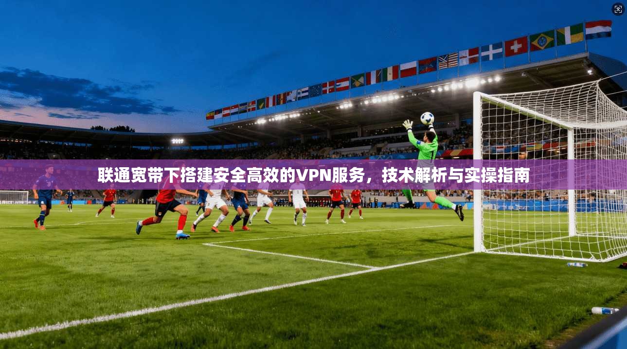 联通宽带下搭建安全高效的VPN服务，技术解析与实操指南