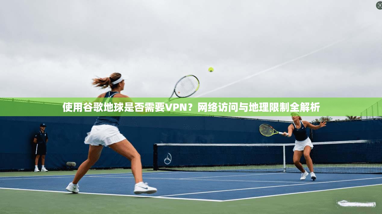 使用谷歌地球是否需要VPN？网络访问与地理限制全解析