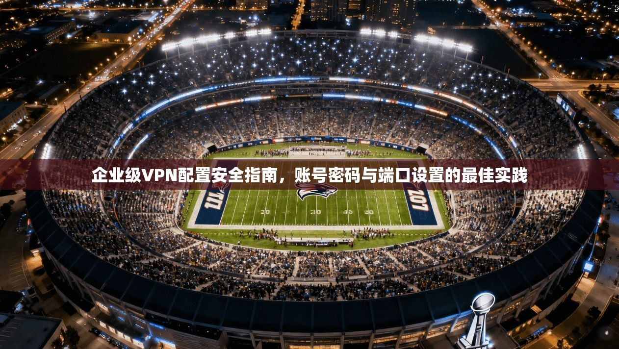 企业级VPN配置安全指南，账号密码与端口设置的最佳实践