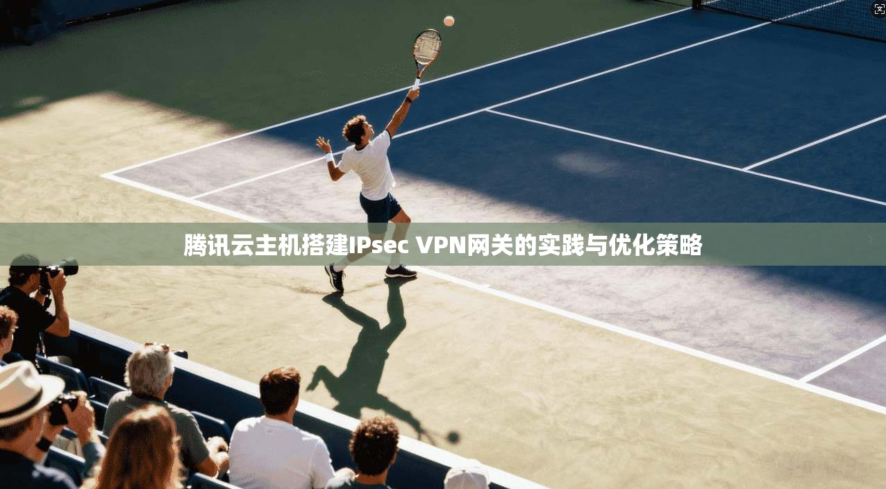 腾讯云主机搭建IPsec VPN网关的实践与优化策略