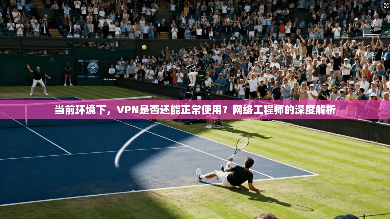 当前环境下，VPN是否还能正常使用？网络工程师的深度解析