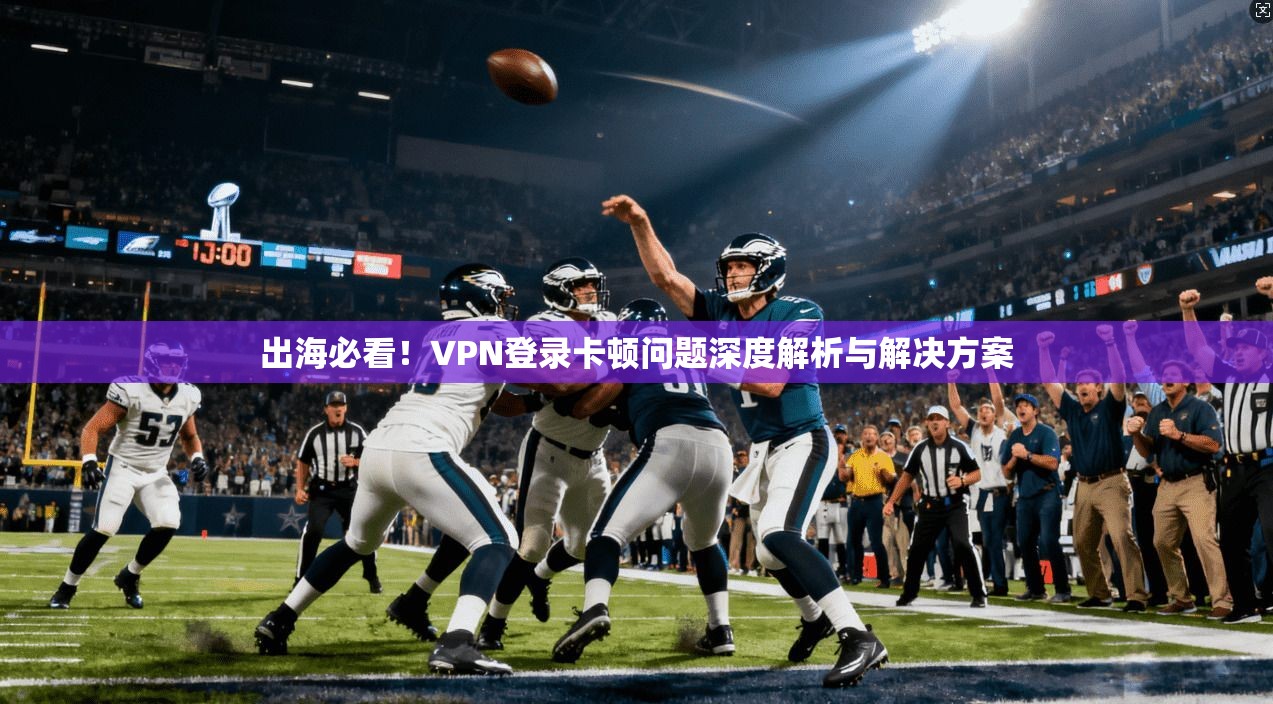 出海必看！VPN登录卡顿问题深度解析与解决方案