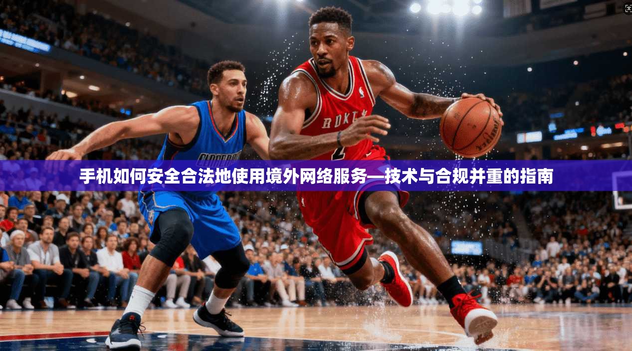 手机如何安全合法地使用境外网络服务—技术与合规并重的指南