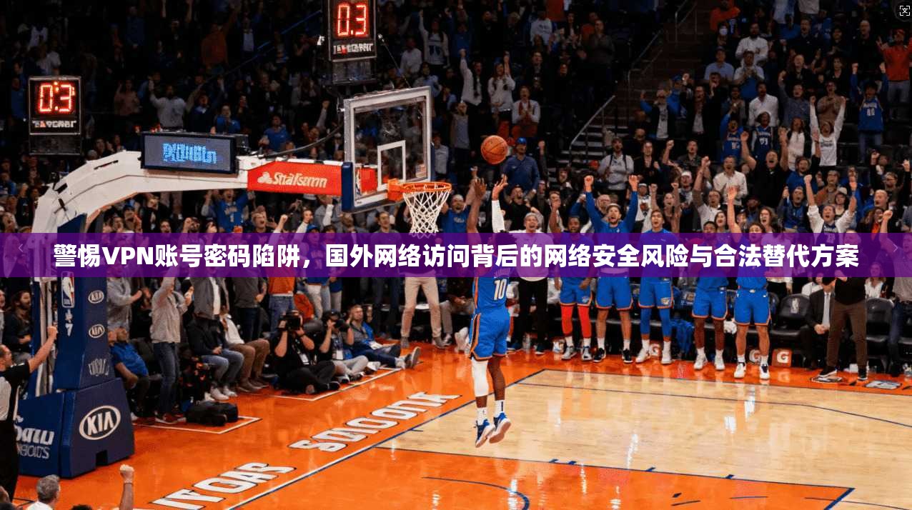 警惕VPN账号密码陷阱，国外网络访问背后的网络安全风险与合法替代方案