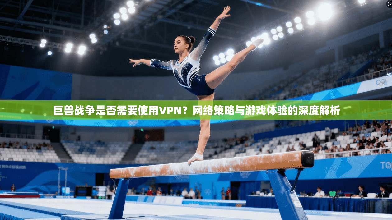 巨兽战争是否需要使用VPN？网络策略与游戏体验的深度解析
