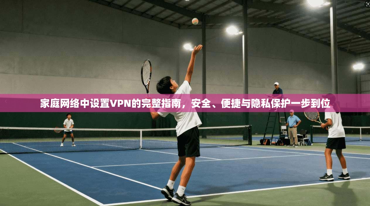 家庭网络中设置VPN的完整指南，安全、便捷与隐私保护一步到位